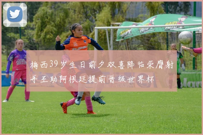 梅西39岁生日前夕双喜降临荣膺射手王助阿根廷提前晋级世界杯