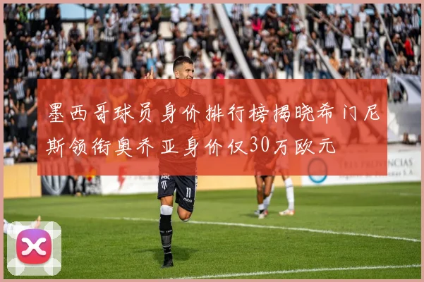 墨西哥球员身价排行榜揭晓希门尼斯领衔奥乔亚身价仅30万欧元