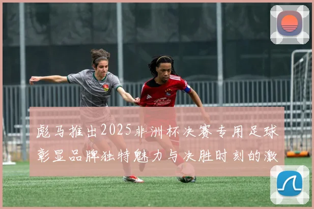 彪马推出2025非洲杯决赛专用足球彰显品牌独特魅力与决胜时刻的激情