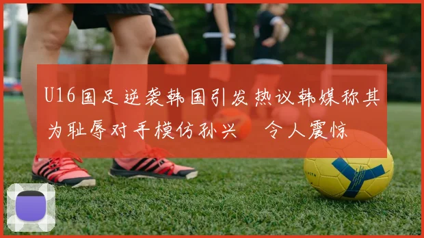 U16国足逆袭韩国引发热议韩媒称其为耻辱对手模仿孙兴慜令人震惊