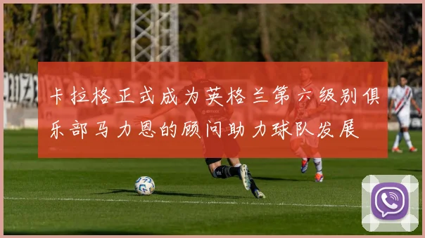 卡拉格正式成为英格兰第六级别俱乐部马力恩的顾问助力球队发展