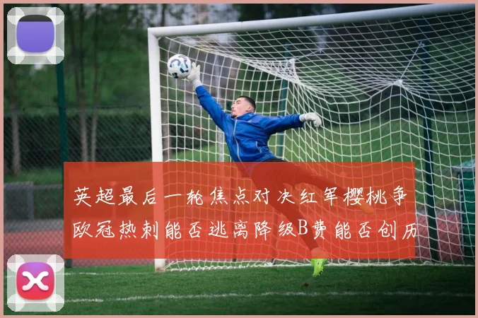 英超最后一轮焦点对决红军樱桃争欧冠热刺能否逃离降级B费能否创历史新高