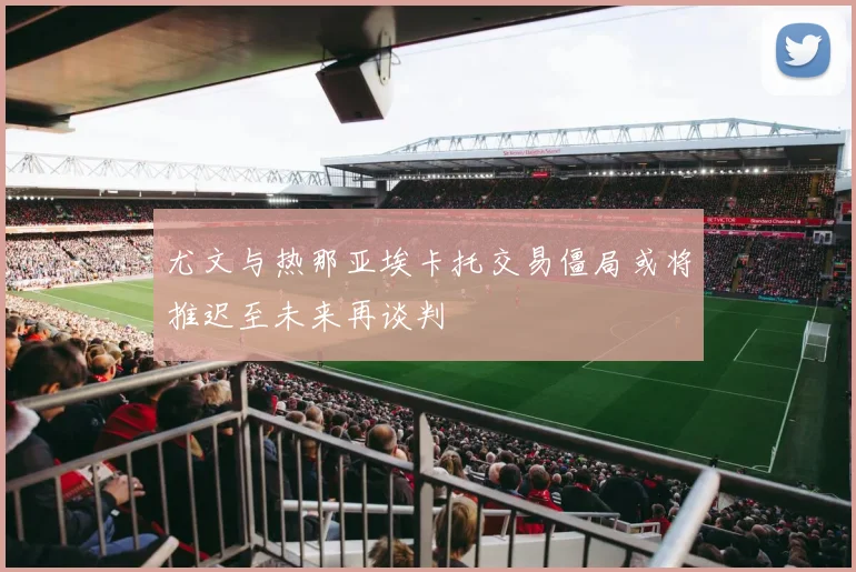 尤文与热那亚埃卡托交易僵局或将推迟至未来再谈判