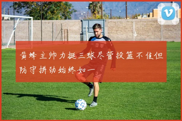 黄蜂主帅力挺三球尽管投篮不佳但防守拼劲始终如一