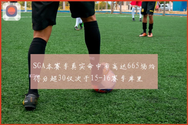 SGA本赛季真实命中率高达665场均得分超30仅次于15-16赛季库里