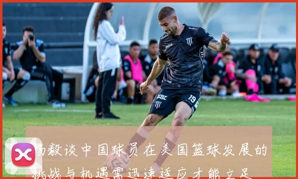 杨毅谈中国球员在美国篮球发展的挑战与机遇需迅速适应才能立足