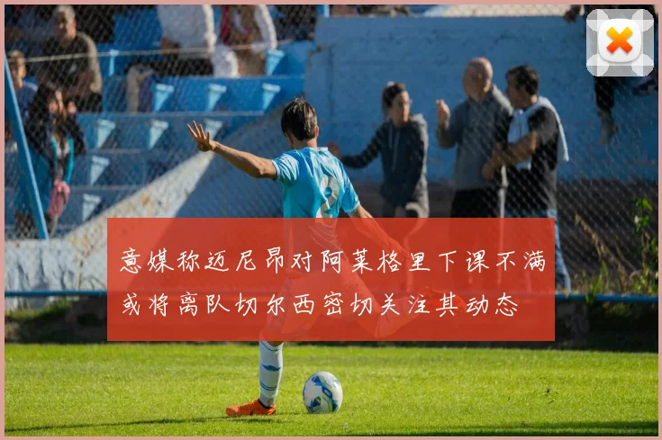 意媒称迈尼昂对阿莱格里下课不满或将离队切尔西密切关注其动态