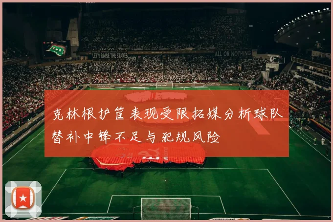 克林根护筐表现受限拓媒分析球队替补中锋不足与犯规风险
