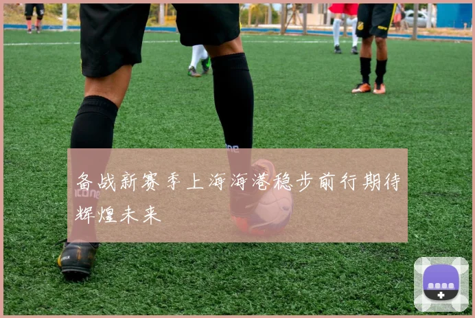 备战新赛季上海海港稳步前行期待辉煌未来