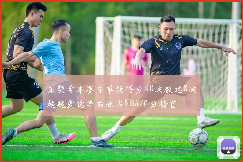 东契奇本赛季单场得分40次数达8次超越爱德华兹独占NBA得分榜首
