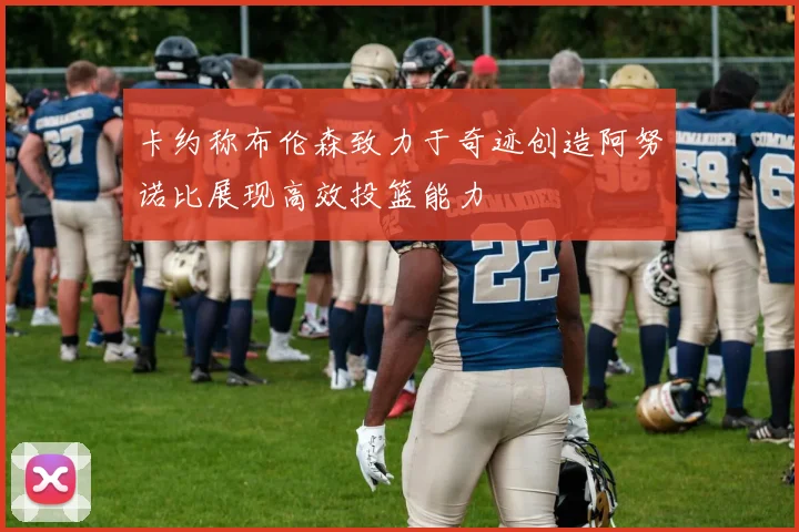 卡约称布伦森致力于奇迹创造阿努诺比展现高效投篮能力
