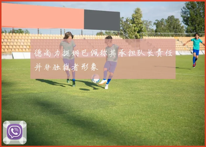 德尚力挺姆巴佩称其承担队长责任并非独裁者形象