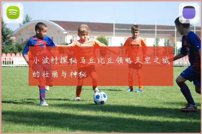 小波特探秘马丘比丘领略天空之城的壮丽与神秘