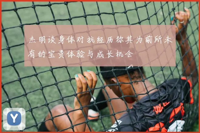 杰明谈身体对抗经历称其为前所未有的宝贵体验与成长机会