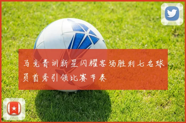 马竞青训新星闪耀客场胜利七名球员首秀引领比赛节奏