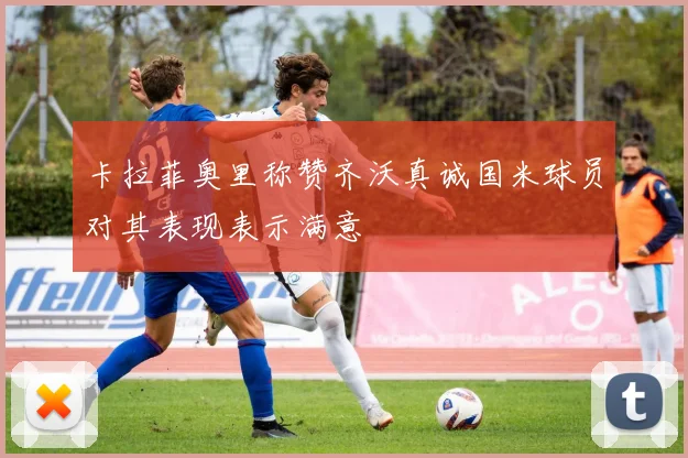 卡拉菲奥里称赞齐沃真诚国米球员对其表现表示满意